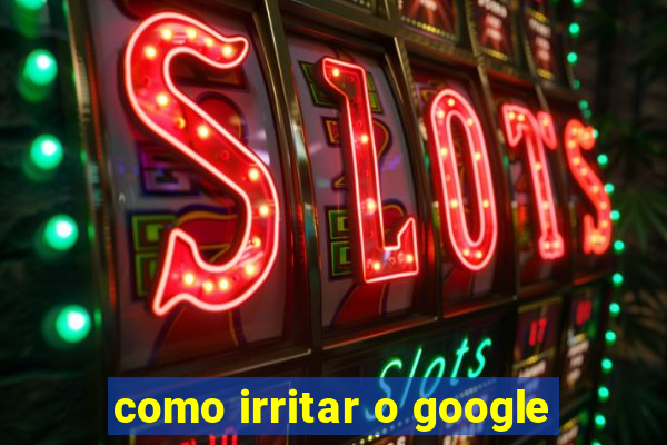 como irritar o google